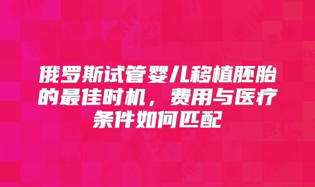 俄罗斯试管婴儿移植胚胎的最佳时机,费用与医疗条件如何匹配