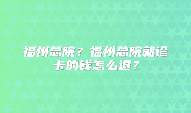 福州总院?福州总院就诊卡的钱怎么退?