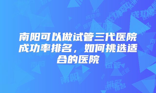 南阳可以做试管三代医院成功率排名，如何挑选适合的医院