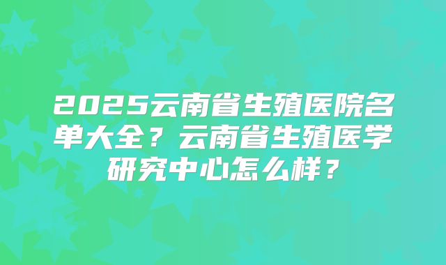 2025云南省生殖医院名单大全？云南省生殖医学研究中心怎么样？