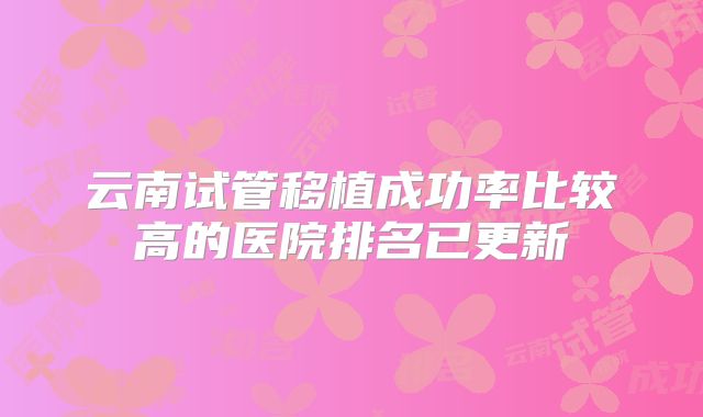 云南试管移植成功率比较高的医院排名已更新