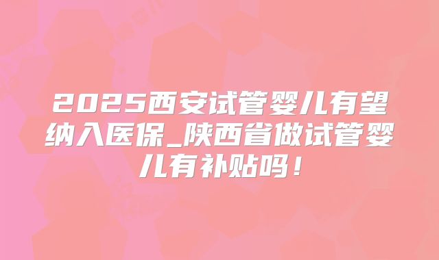 2025西安试管婴儿有望纳入医保_陕西省做试管婴儿有补贴吗!