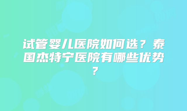 试管婴儿医院如何选？泰国杰特宁医院有哪些优势？
