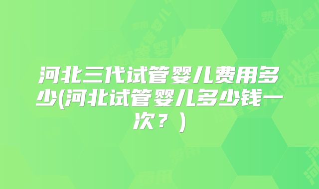 河北三代试管婴儿费用多少(河北试管婴儿多少钱一次?)