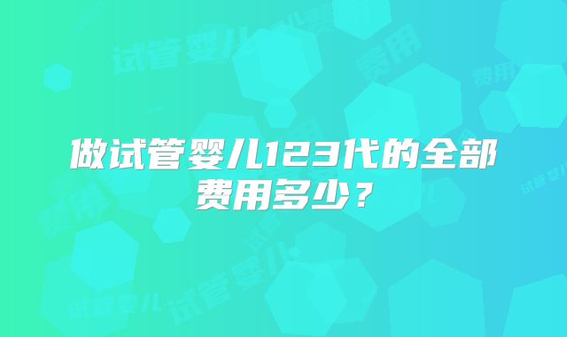 做试管婴儿123代的全部费用多少？