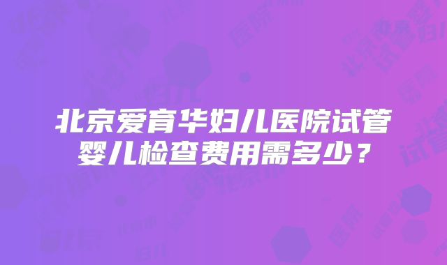 北京爱育华妇儿医院试管婴儿检查费用需多少？