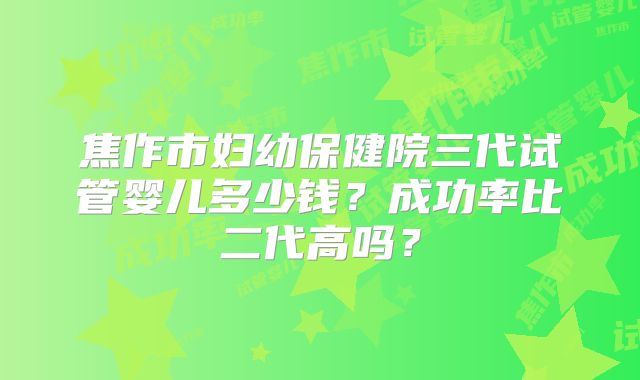 焦作市妇幼保健院三代试管婴儿多少钱？成功率比二代高吗？