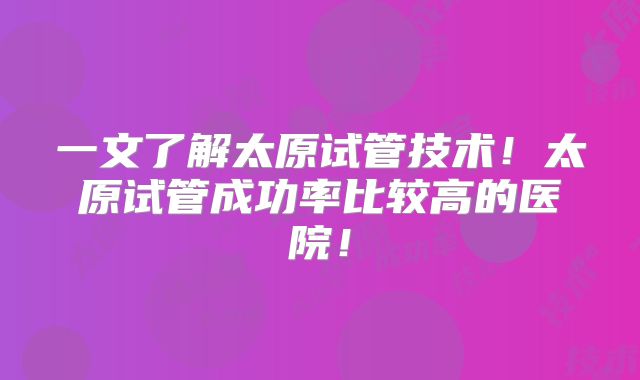 一文了解太原试管技术！太原试管成功率比较高的医院！