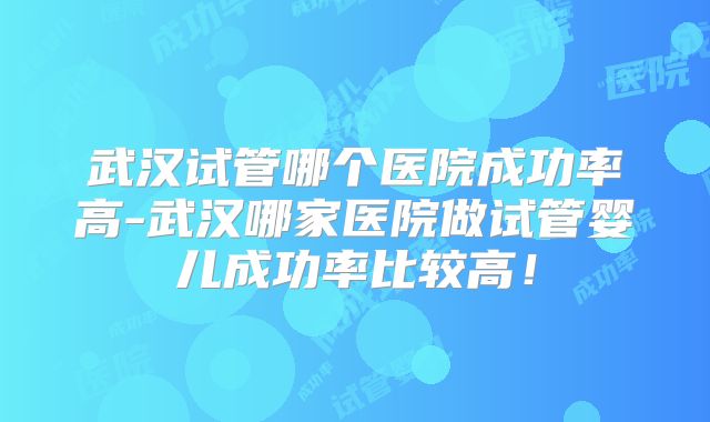 武汉试管哪个医院成功率高-武汉哪家医院做试管婴儿成功率比较高！