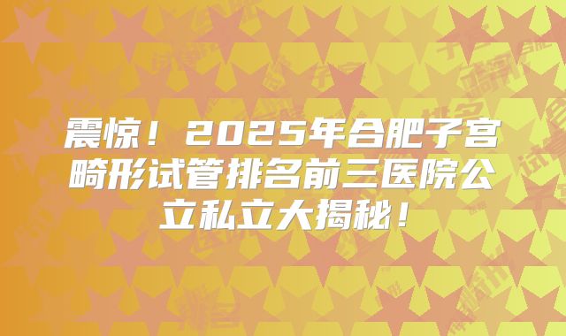 震惊！2025年合肥子宫畸形试管排名前三医院公立私立大揭秘！