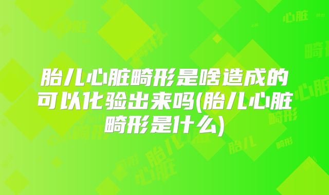 胎儿心脏畸形是啥造成的可以化验出来吗(胎儿心脏畸形是什么)