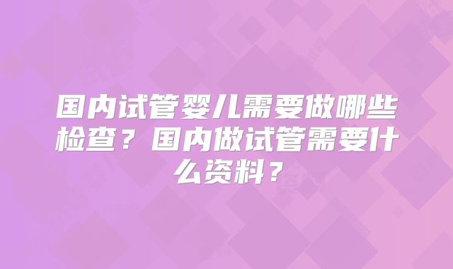 国内试管婴儿需要做哪些检查？国内做试管需要什么资料？