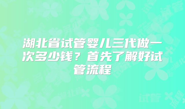 湖北省试管婴儿三代做一次多少钱?首先了解好试管流程