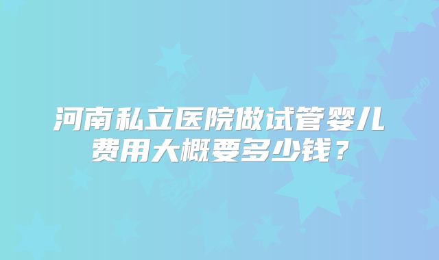 河南私立医院做试管婴儿费用大概要多少钱?