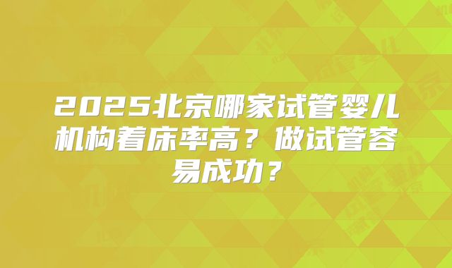 2025北京哪家试管婴儿机构着床率高？做试管容易成功？