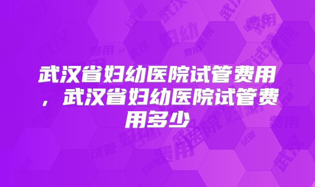 武汉省妇幼医院试管费用,武汉省妇幼医院试管费用多少
