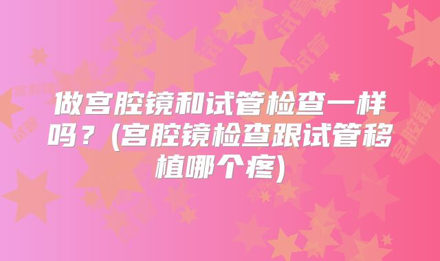 做宫腔镜和试管检查一样吗？(宫腔镜检查跟试管移植哪个疼)