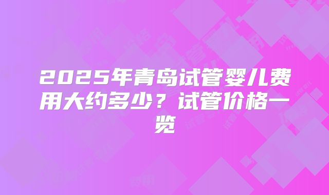 2025年青岛试管婴儿费用大约多少？试管价格一览