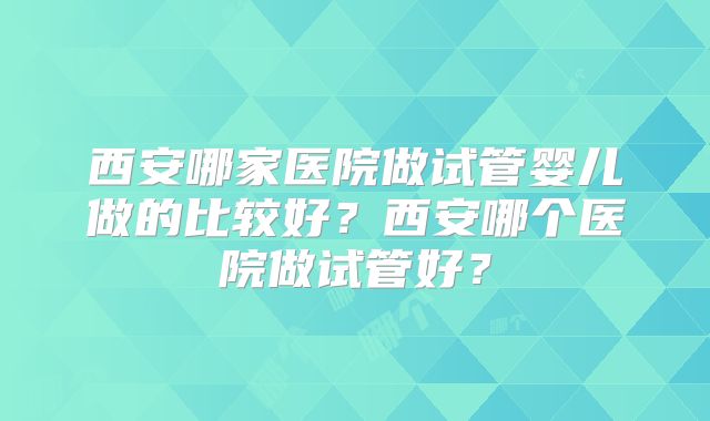 西安哪家医院做试管婴儿做的比较好?西安哪个医院做试管好?