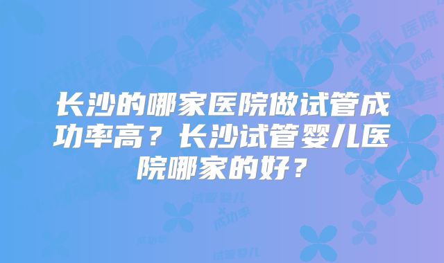 长沙的哪家医院做试管成功率高?长沙试管婴儿医院哪家的好?
