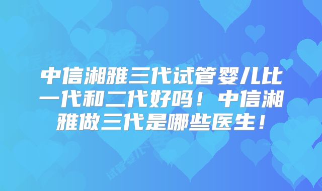 中信湘雅三代试管婴儿比一代和二代好吗!中信湘雅做三代是哪些医生!