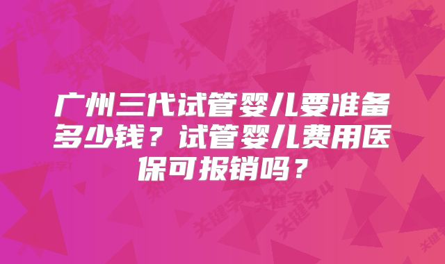 广州三代试管婴儿要准备多少钱？试管婴儿费用医保可报销吗？
