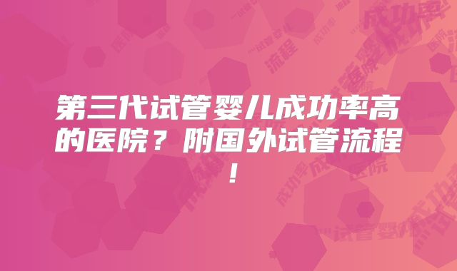 第三代试管婴儿成功率高的医院?附国外试管流程!