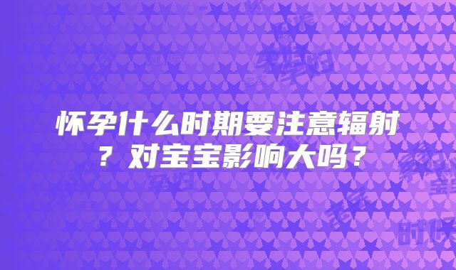 怀孕什么时期要注意辐射?对宝宝影响大吗?