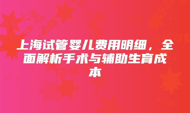 上海试管婴儿费用明细，全面解析手术与辅助生育成本