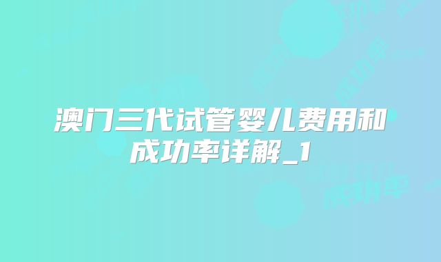 澳门三代试管婴儿费用和成功率详解_1