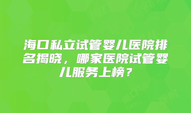 海口私立试管婴儿医院排名揭晓，哪家医院试管婴儿服务上榜？