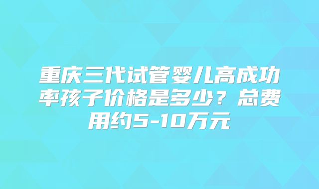 重庆三代试管婴儿高成功率孩子价格是多少？总费用约5-10万元