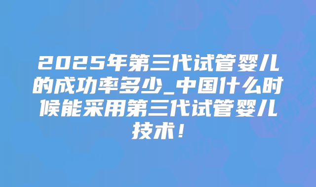 2025年第三代试管婴儿的成功率多少_中国什么时候能采用第三代试管婴儿技术!