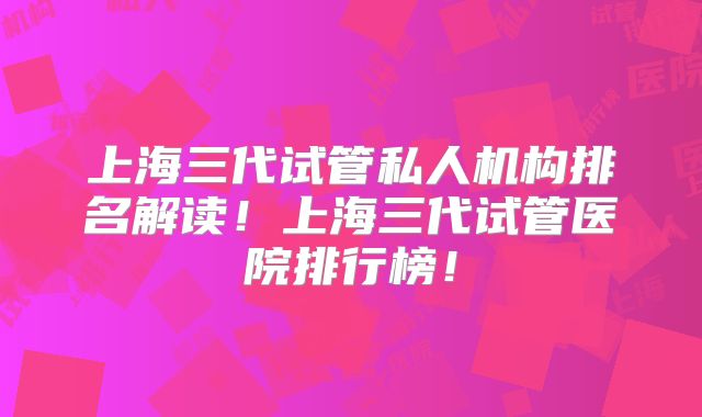 上海三代试管私人机构排名解读!上海三代试管医院排行榜!