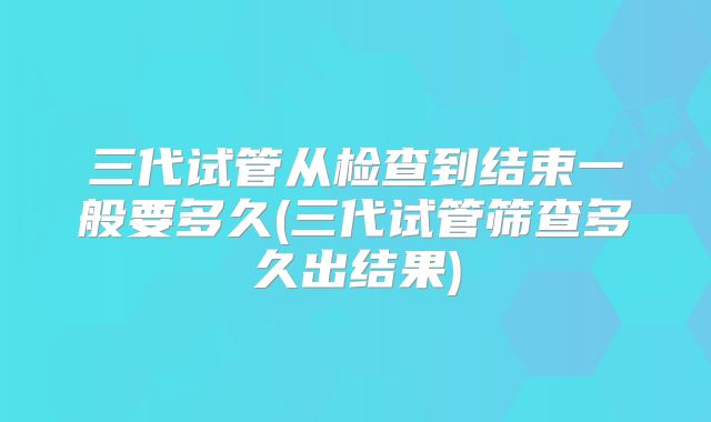 三代试管从检查到结束一般要多久(三代试管筛查多久出结果)