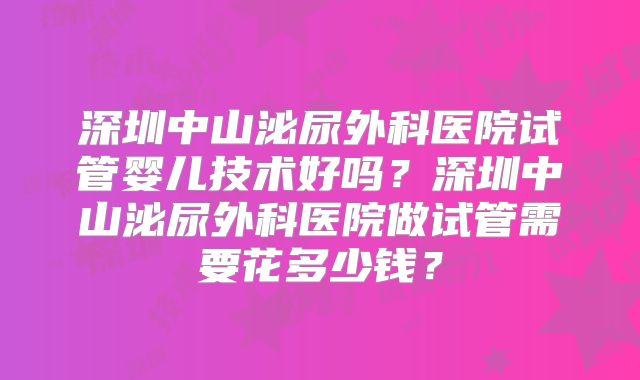 深圳中山泌尿外科医院试管婴儿技术好吗?深圳中山泌尿外科医院做试管需要花多少钱?