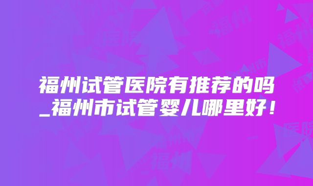 福州试管医院有推荐的吗_福州市试管婴儿哪里好！