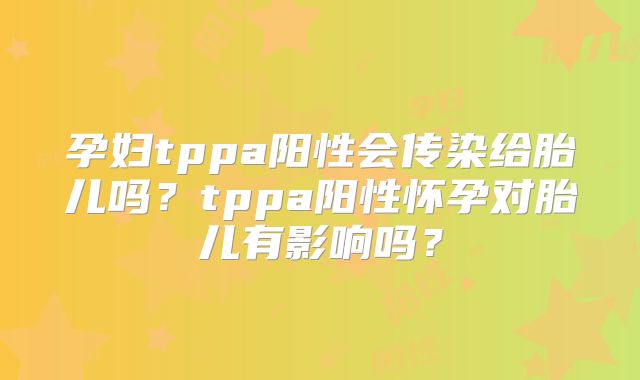 孕妇tppa阳性会传染给胎儿吗?tppa阳性怀孕对胎儿有影响吗?