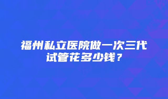 福州私立医院做一次三代试管花多少钱?