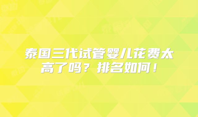 泰国三代试管婴儿花费太高了吗?排名如何!