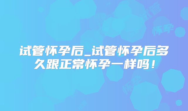 试管怀孕后_试管怀孕后多久跟正常怀孕一样吗！
