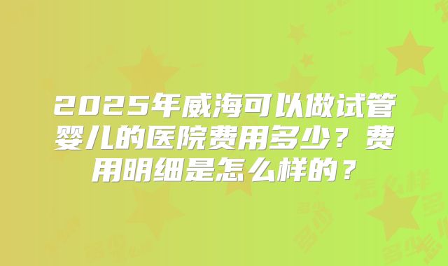 2025年威海可以做试管婴儿的医院费用多少？费用明细是怎么样的？