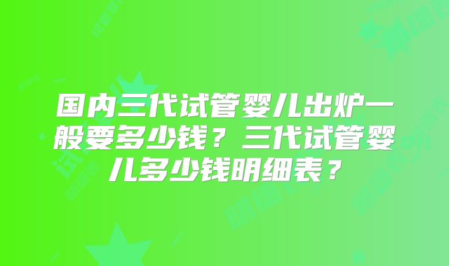 国内三代试管婴儿出炉一般要多少钱?三代试管婴儿多少钱明细表?