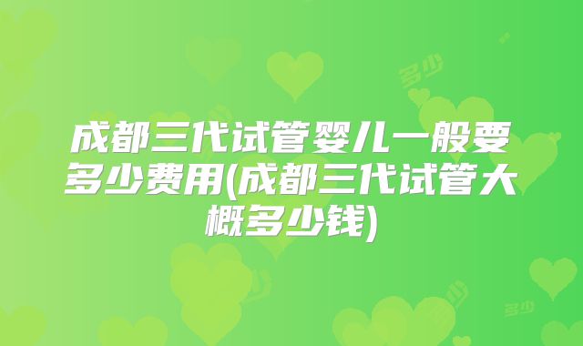 成都三代试管婴儿一般要多少费用(成都三代试管大概多少钱)