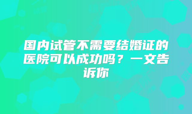 国内试管不需要结婚证的医院可以成功吗？一文告诉你