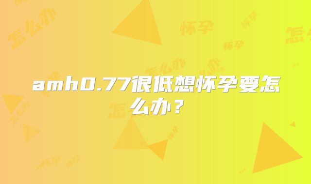 amh0.77很低想怀孕要怎么办？