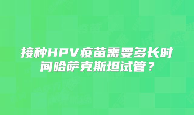 接种HPV疫苗需要多长时间哈萨克斯坦试管？