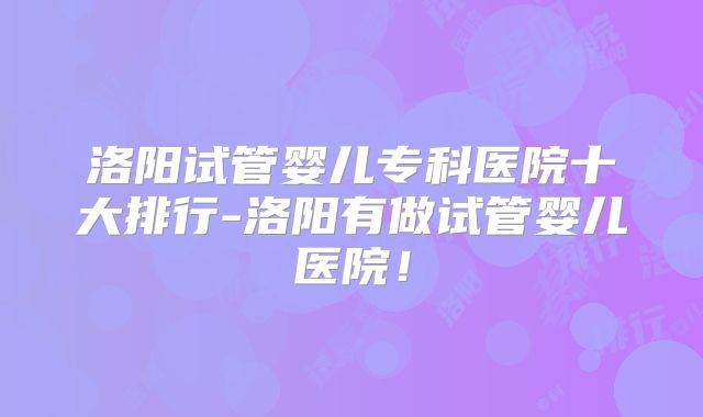 洛阳试管婴儿专科医院十大排行-洛阳有做试管婴儿医院！