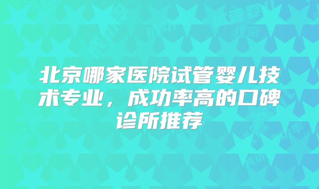 北京哪家医院试管婴儿技术专业，成功率高的口碑诊所推荐