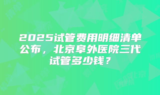 2025试管费用明细清单公布,北京阜外医院三代试管多少钱?